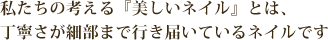 私たちの考える『美しいネイル』とは、丁寧さが細部まで行き届いているネイルです