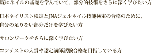 既にネイルの基礎を学んでいて、部分的技術をさらに深く学びたい方｡日本ネイリスト検定とJNAジェルネイル技能検定の合格のために、自分の足りない部分だけを学びたい方｡サロンワークをさらに深く学びたい方｡コンテストの入賞や認定講師試験合格を目指している方。