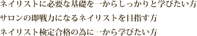ネイリストに必要な基礎を一からしっかりと学びたい方。サロンの即戦力になるネイリストを目指す方。ネイリスト検定合格の為に一から学びたい方